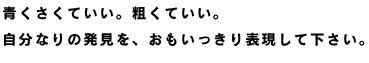 青くさくていい。粗くていい。 自分なりの発見を、おもいっきり表現して下さい。